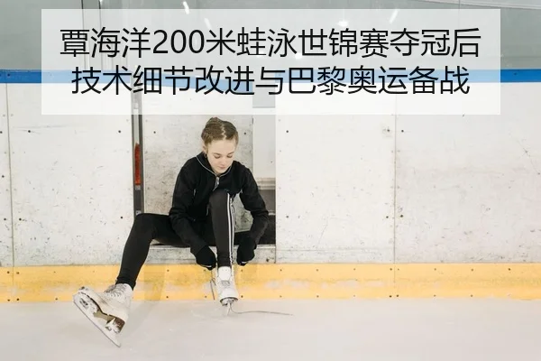 覃海洋200米蛙泳世锦赛夺冠后技术细节改进与巴黎奥运备战